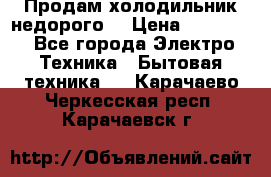 Продам холодильник недорого. › Цена ­ 15 000 - Все города Электро-Техника » Бытовая техника   . Карачаево-Черкесская респ.,Карачаевск г.